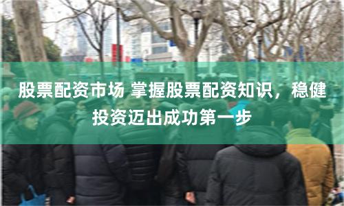 股票配资市场 掌握股票配资知识，稳健投资迈出成功第一步