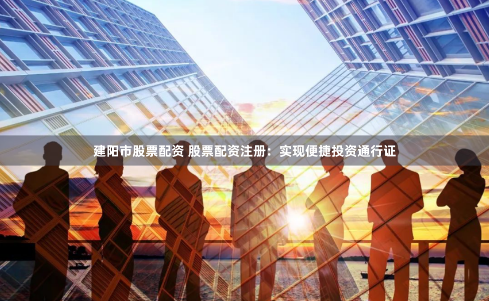 建阳市股票配资 股票配资注册：实现便捷投资通行证