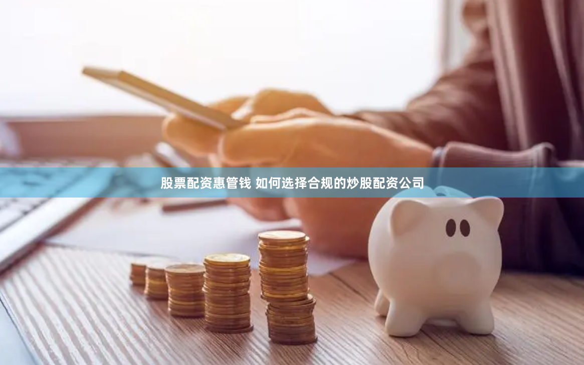 股票配资惠管钱 如何选择合规的炒股配资公司