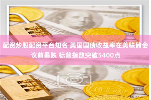 配资炒股配资平台知名 美国国债收益率在美联储会议前暴跌 标普指数突破5400点