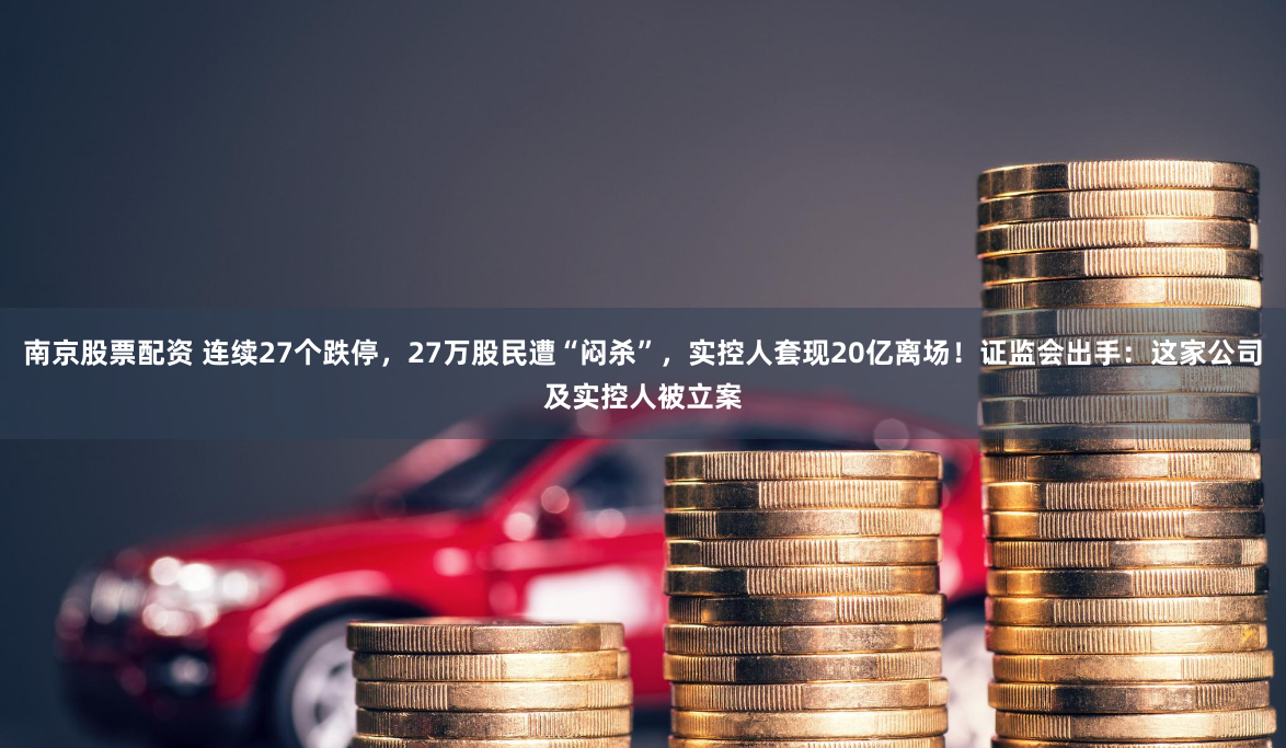 南京股票配资 连续27个跌停，27万股民遭“闷杀”，实控人套现20亿离场！证监会出手：这家公司及实控人被立案
