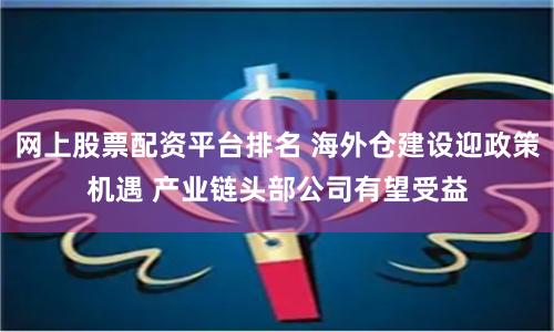 网上股票配资平台排名 海外仓建设迎政策机遇 产业链头部公司有望受益