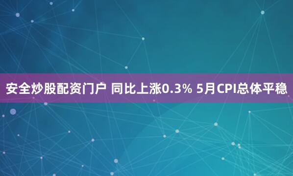 安全炒股配资门户 同比上涨0.3% 5月CPI总体平稳
