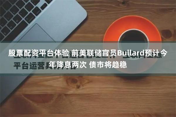 股票配资平台体验 前美联储官员Bullard预计今年降息两次 债市将趋稳