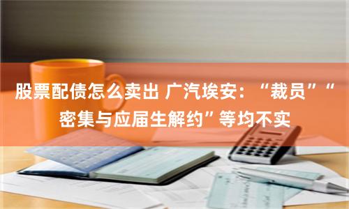 股票配债怎么卖出 广汽埃安：“裁员”“密集与应届生解约”等均不实