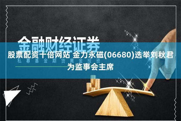 股票配资十倍网站 金力永磁(06680)选举刘秋君为监事会主席