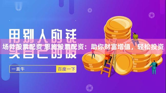 场外股票配资 恩施股票配资：助你财富增值，轻松投资